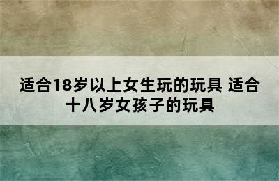 适合18岁以上女生玩的玩具 适合十八岁女孩子的玩具